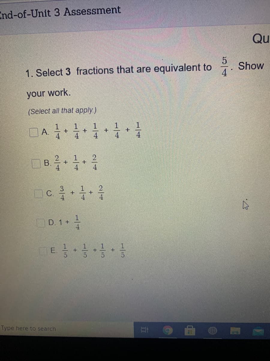 End-of-Unit 3 Assessment
Qu
1. Select 3 fractions that are equivalent to
Show
4
your work.
(Select all that apply.)
1
А.
1
+
1.
B.
4
3
+
D. 1+
1.
E.
it
Type here to search
1/4
15
1/15
1/4
2/4
1/4
1/5
A,
