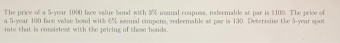 The price of a 5-year 1000 face value bond with 3% annual coupons, redeemable at par is 1100. The price of
a 5-year 100 face value bond with 6% annual coupons, redeemable at par is 130. Determine the 5-year spot.
rate that is consistent with the pricing of these bonds.
