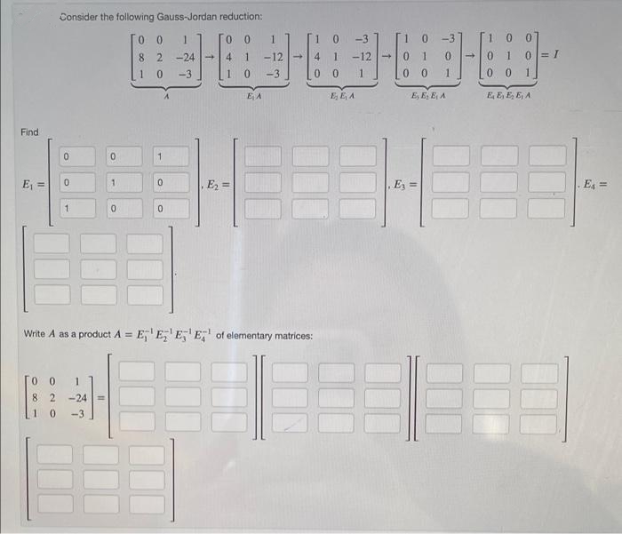 Consider the following Gauss-Jordan reduction:
0 0
1
-3
0.
-3
0 10= I
0 0 1
8 2
-24 -
-12 |-
4
1
-12
-3
1 0
-3
0.
1
0 0
E A
E, E A
E, E, E A
E E, E, E, A
Find
0.
E, =
E2 =
, Ez =
E, =
Write A as a product A = E,'E,' E, E, of elementary matrices:
%3D
1
8 2 -24
1 0
-3
