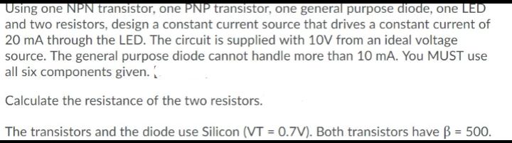 Using one NPN transistor, one PNP transistor, one general purpose diode, one LED
and two resistors, design a constant current source that drives a constant current of
20 mA through the LED. The circuit is supplied with 10V from an ideal voltage
source. The general purpose diode cannot handle more than 10 mA. You MUST use
all six components given. (
Calculate the resistance of the two resistors.
The transistors and the diode use Silicon (VT = 0.7V). Both transistors have B = 500.
