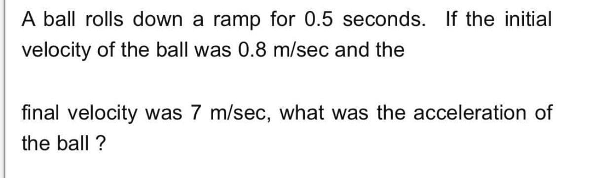 A ball rolls down a ramp for 0.5 seconds. If the initial
velocity of the ball was 0.8 m/sec and the
final velocity was 7 m/sec, what was the acceleration of
the ball ?
