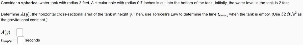 Consider a spherical water tank with radius 3 feet. A circular hole with radius 0.7 inches is cut into the bottom of the tank. Initially, the water level in the tank is 2 feet.
Determine A(y), the horizontal cross-sectional area of the tank at height y. Then, use Torricelli's Law to determine the time tempty When the tank is empty. (Use 32 ft/s? as
the gravitational constant.)
A(y) =
tempty
seconds
