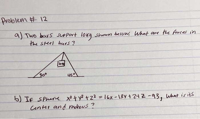 Problem # 12
9) Two bavs sUPpert lokg shun below, What are the firces in
the steel bars?
lo
30°
450
b) If SPhure x²t y? +Z2 = 16x -18Y + 24 Z -93, What is its
Center and radieus?
%3D
