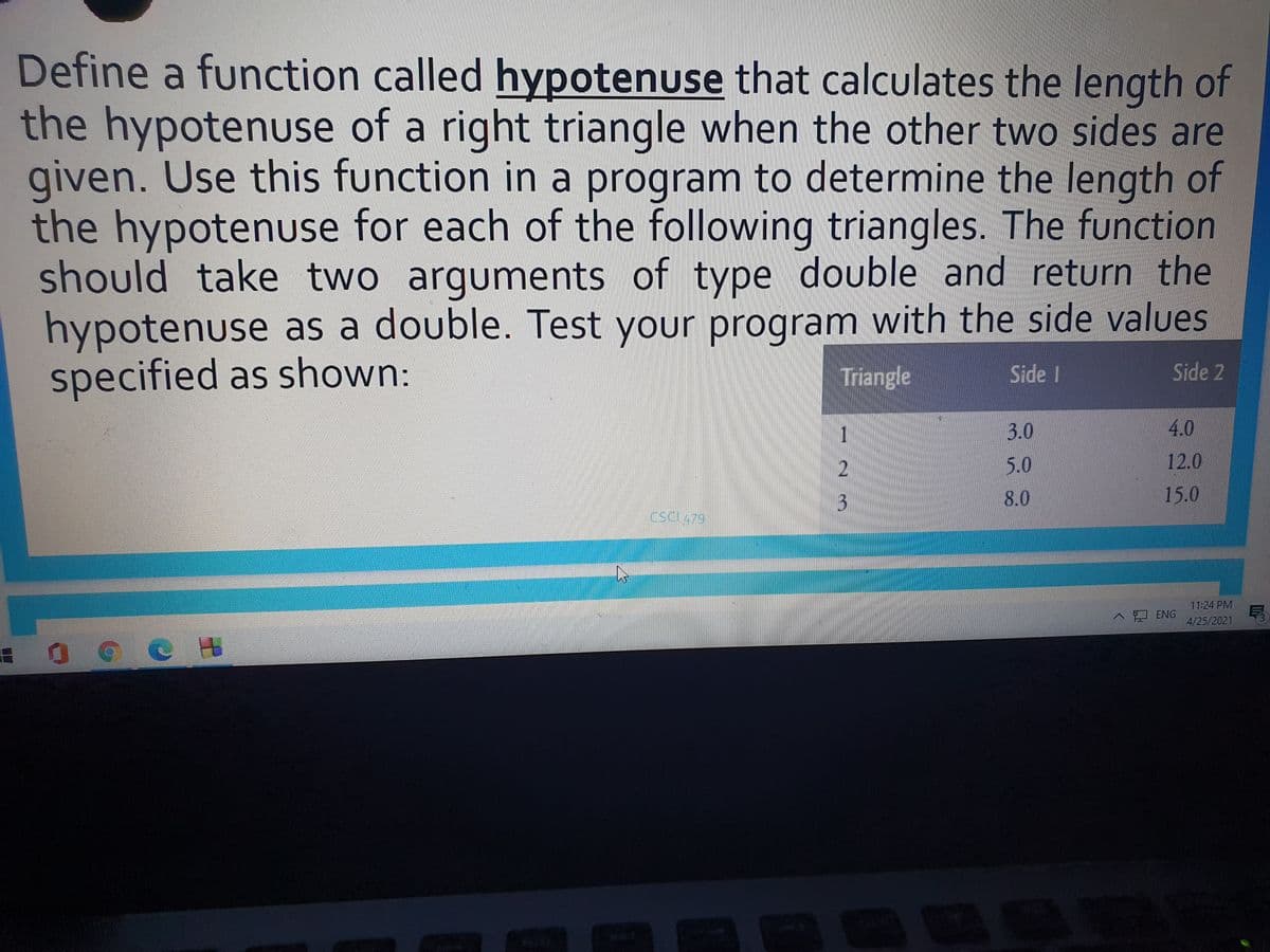 Define a function called hypotenuse that calculates the length of
the hypotenuse of a right triangle when the other two sides are
given. Use this function in a program to determine the length of
the hypotenuse for each of the following triangles. The function
should take two arguments of type double and return the
hypotenuse as a double. Test your program with the side values
specified as shown:
Triangle
Side I
Side 2
1
3.0
4.0
5.0
12.0
8.0
15.0
Cscl479
3.
11:24 PM
口 ENG
4/25/2021
C H
