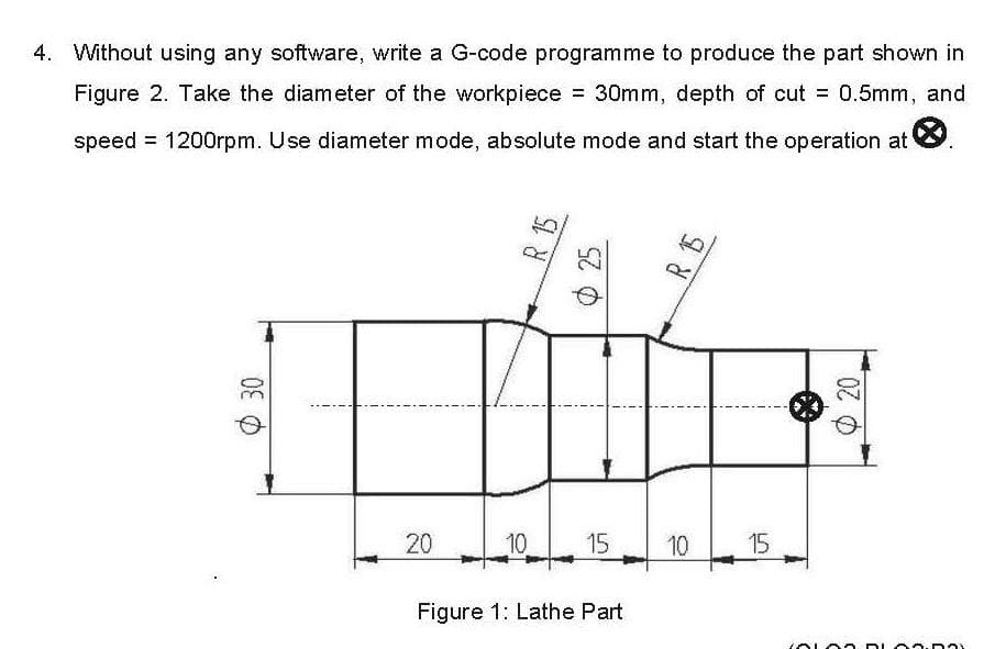 4. Without using any software, write a G-code programme to produce the part shown in
Figure 2. Take the diameter of the workpiece = 30mm, depth of cut = 0.5mm, and
speed = 1200rpm. Use diameter mode, absolute mode and start the operation at
30
20
R
10
SZO
15
Figure 1: Lathe Part
R 15
10
15
CALAS DLA5.00