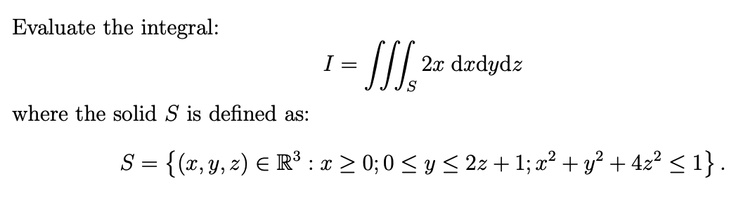 Evaluate the integral:
- I.
I =
2x
dædydz
S
where the solid S is defined as:
S = {(x, y, z) E R³ : x > 0; 0 < y < 2z +1; x² + y? + 4z? < 1}.

