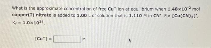 What is the approximate concentration of free Cut ion at equilibrium when 1.48x10-2 mol
copper(I) nitrate is added to 1.00 L of solution that is 1.110 M in CN". For [Cu(CN)2],
Kr = 1.0x1024
[Cu*] =
%3D
