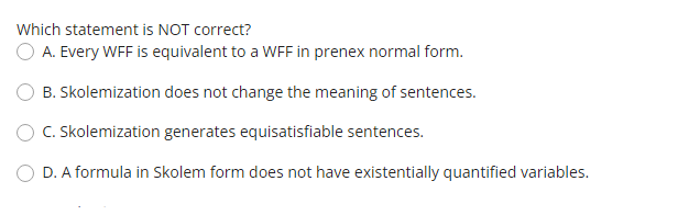 Which statement is NOT correct?
O A. Every WFF is equivalent to a WFF in prenex normal form.
B. Skolemization does not change the meaning of sentences.
C. Skolemization generates equisatisfiable sentences.
D. A formula in Skolem form does not have existentially quantified variables.
