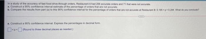 In a study of the accuracy of fast food drive-through orders, Restaurant A had 256 accurate orders and 71 that were not accurate
a. Construct a 95% confidence interval entimate of the percentage of orders that are not accurale.
b. Compare the results from part (a) to this 95% confidence interval for the percentage of orders that are not accurate at Restaurant B: 0.195 <p<0.284. What do you conclude?
a. Construct a 95% confidence interval. Express the percentages in decimal form.
<p< (Round to three decimal places as needed.)
