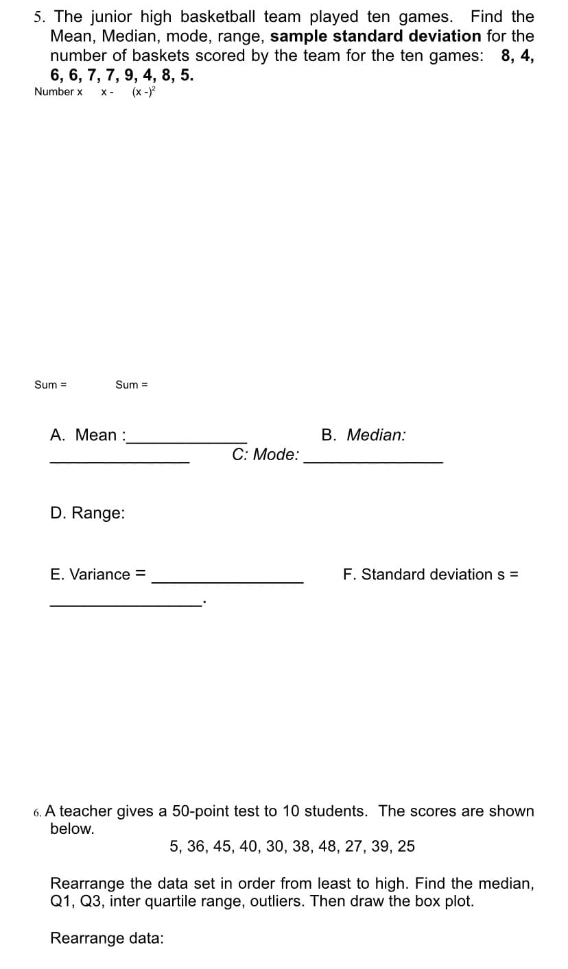 5. The junior high basketball team played ten games. Find the
Mean, Median, mode, range, sample standard deviation for the
number of baskets scored by the team for the ten games: 8, 4,
6, 6, 7, 7, 9, 4, 8, 5.
