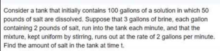 Consider a tank that initially contains 100 gallons of a solution in which 50
pounds of salt are dissolved. Suppose that 3 gallons of brine, each gallon
containing 2 pounds of salt, run into the tank each minute, and that the
mixture, kept uniform by stirring, runs out at the rate of 2 gallons per minute.
Find the amount of salt in the tank at time t.
