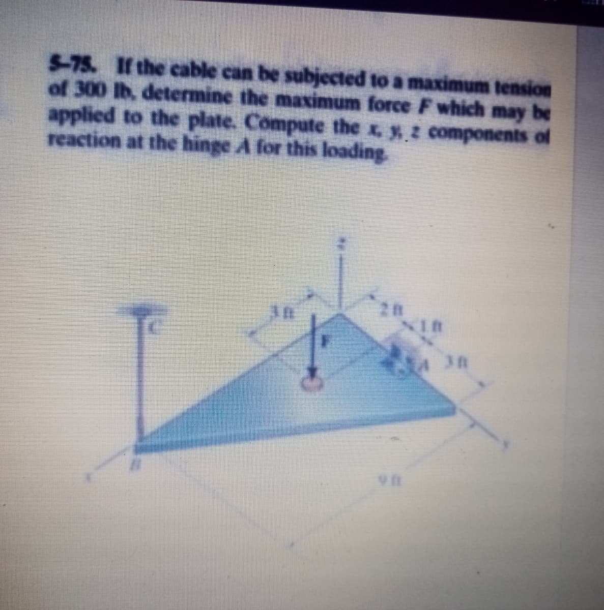 5-75. If the cable can be subjected to a maximum tension
of 300 lb, determine the maximum force F which may be
applied to the plate. Compute the x, yz components of
reaction at the hinge A for this loading.
NIB
