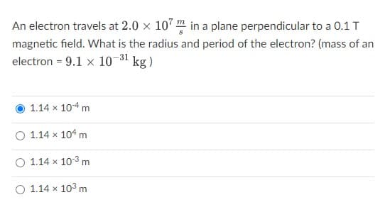 An electron travels at 2.0 × 107 in a plane perpendicular to a 0.1 T
magnetic field. What is the radius and period of the electron? (mass of an
electron = 9.1 x 10-³1 kg)
1.14 x 104 mi
O 1.14 x 104 m
O 1.14 x 103 m
O 1.14 x 10³ m