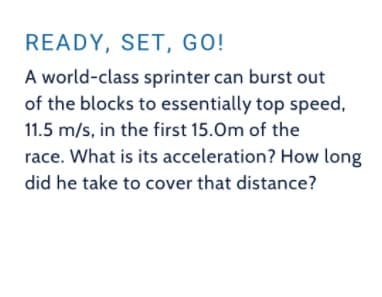 READY, SET, GO!
A world-class sprinter can burst out
of the blocks to essentially top speed,
11.5 m/s, in the first 15.Om of the
race. What is its acceleration? How long
did he take to cover that distance?
