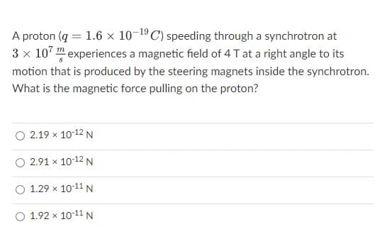 A proton (q = 1.6 x 10-19 C) speeding through a synchrotron at
3 x 107 experiences a magnetic field of 4 T at a right angle to its
motion that is produced by the steering magnets inside the synchrotron.
What is the magnetic force pulling on the proton?
O 2.19 × 10-12 N
O 2.91 x 10-12 N
O 1.29 x 10-11 N
O 1.92 × 10-11 N