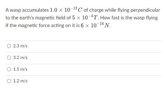 A wasp accumulates 1.0 × 10-¹2C of charge while flying perpendicular
to the earth's magnetic field of 5 x 10-4T. How fast is the wasp flying
if the magnetic force acting on it is 6 x 10-¹6 N.
O 2.3 m/s
O 3.2 m/s
1.5 m/s
1.2 m/s