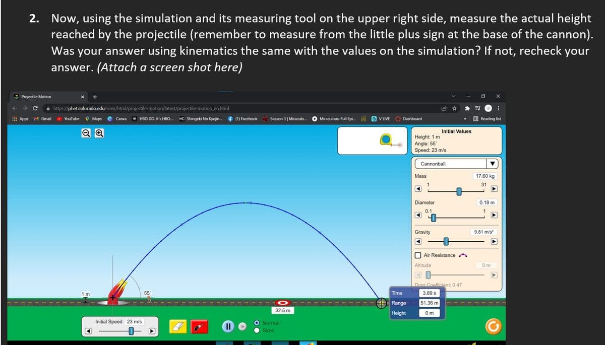 2. Now, using the simulation and its measuring tool on the upper right side, measure the actual height
reached by the projectile (remember to measure from the little plus sign at the base of the cannon).
your answer using kinematics the same with the values on the simulation? If not, recheck
Was
your
answer. (Attach a screen shot here)
A Projectile Motion
->
i https://phet.colorado.edu/sims/html/projectile-motion/latest/projectile-motion en.html
E Apps M Gmail
YouTube 9 Maps e Canwa
HBO GO. It's HBO. MC Shingeki No Kyojin. f (1) Facebook
Season 3| Miraculo.
O Miraculous: Full Epi.
O O V LIVE
09 Dashboard
E Reading list
Initial Values
Height: 1 m
Angle: 55
Speed: 23 m/s
Cannonball
Mass
17.60 kg
31
Diameter
0.18 m
0.1
Gravity
9.81 m/s
Air Resistance A
Altitude
Om
Drag Coefficient: 0.47
1 m
55
Time
3.89 s
Range
51,36 m
32.5 m
Height
Om
Initial Speed 23 m/s
O Normal
II
O Slow
