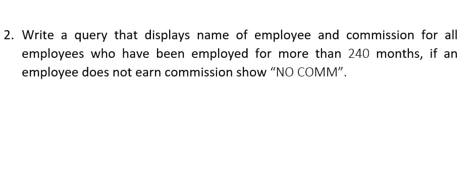 2. Write a query that displays name of employee and commission for all
employees who have been employed for more than 240 months, if an
employee does not earn commission show "NO COMM".
