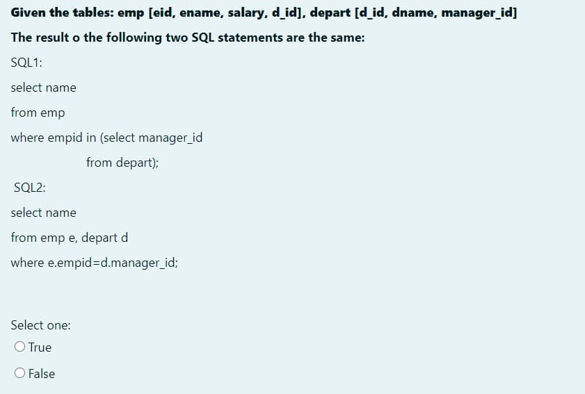 Given the tables: emp [eid, ename, salary, d_id], depart [d_id, dname, manager_id]
The result o the following two SQL statements are the same:
SQL1:
select name
from emp
where empid in (select manager_id
from depart);
SQL2:
select name
from emp e, depart d
where e.empid%=d.manager_id;
Select one:
O True
O False
