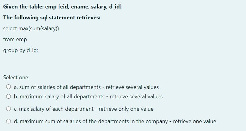 Given the table: emp [eid, ename, salary, d_id]
The following sql statement retrieves:
select max(sum(salary))
from emp
group by d_id;
Select one:
a. sum of salaries of all departments - retrieve several values
O b. maximum salary of all departments - retrieve several values
O c. max salary of each department - retrieve only one value
O d. maximum sum of salaries of the departments in the company - retrieve one value
