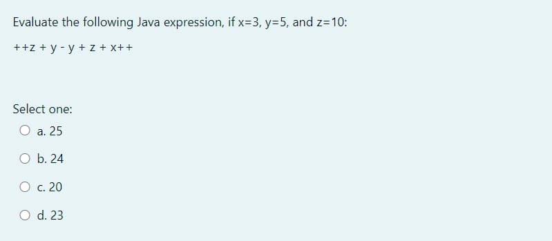 Evaluate the following Java expression, if x=3, y=5, and z=10:
++z + y - y + z + x++
Select one:
O a. 25
O b. 24
C. 20
O d. 23
