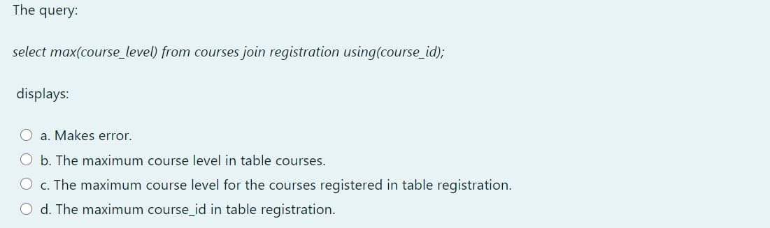 The query:
select max(course_level) from courses join registration using(course_id);
displays:
O a. Makes error.
O b. The maximum course level in table courses.
O c. The maximum course level for the courses registered in table registration.
O d. The maximum course_id in table registration.
