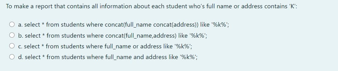 To make a report that contains all information about each student who's full name or address contains 'K':
O a. select * from students where concat(full_name concat(address)) like '%k%';
b. select * from students where concat(full_name,address) like '%k%';
O c. select * from students where full_name or address like '%k%';
O d. select * from students where full_name and address like '%k%';
