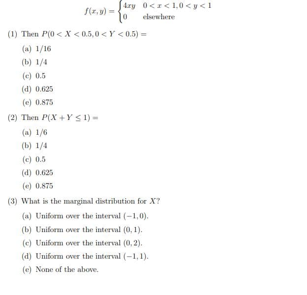 4.ry 0<I < 1,0 < y < 1
f(r, y) =
elsewhere
(1) Then P(0 < X < 0.5, 0 < Y < 0.5) =
(a) 1/16
(b) 1/4
(c) 0.5
(d) 0.625
(e) 0.875
(2) Then P(X +Y < 1) =
(a) 1/6
(b) 1/4
(c) 0.5
(d) 0.625
(e) 0.875
(3) What is the marginal distribution for X?
(a) Uniform over the interval (-1,0).
(b) Uniform over the interval (0, 1).
(c) Uniform over the interval (0, 2).
(d) Uniform over the interval (-1,1).
(e) None of the above.
