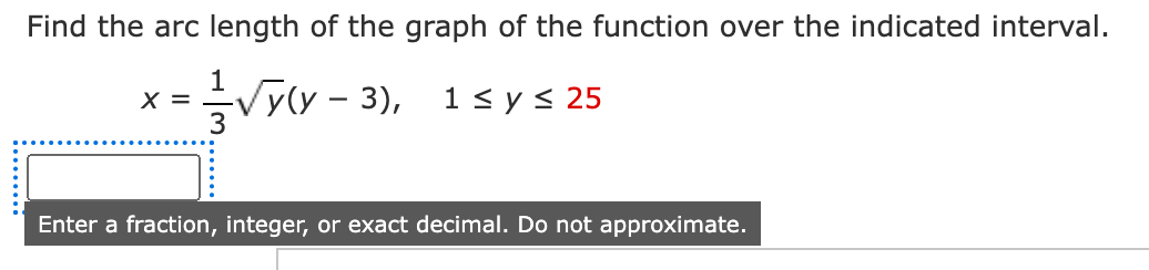 Find the arc length of the graph of the function over the indicated interval.
Vylv – 3),
1< y< 25
X =
Enter a fraction, integer, or exact decimal. Do not approximate.
.......
