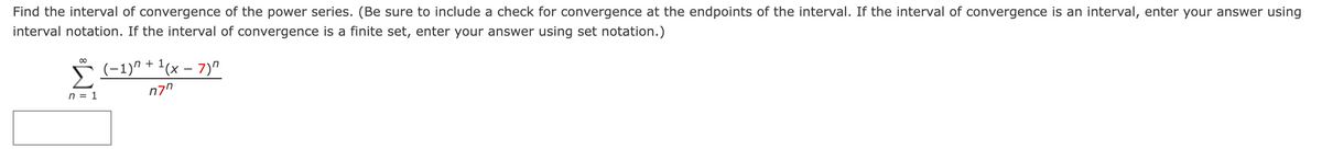 Find the interval of convergence of the power series. (Be sure to include a check for convergence at the endpoints of the interval. If the interval of convergence is an interval, enter your answer using
interval notation. If the interval of convergence is a finite set, enter your answer using set notation.)
00
(-1)" + '(x – 7)"
n7"
n = 1
