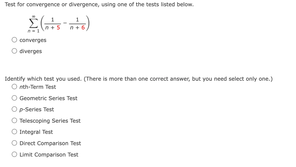 Test for convergence or divergence, using one of the tests listed below.
00
1
1
n + 5
n + 6
n = 1
converges
O diverges
Identify which test you used. (There is more than one correct answer, but you need select only one.)
O nth-Term Test
Geometric Series Test
p-Series Test
Telescoping Series Test
Integral Test
Direct Comparison Test
O Limit Comparison Test
