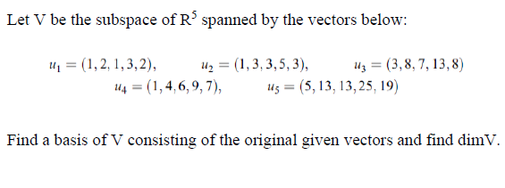 Let V be the subspace of R' spanned by the vectors below:
u = (1,2, 1,3,2),
uz = (1,3, 3, 5, 3),
Uz = (3,8, 7, 13, 8)
44 = (1,4, 6, 9, 7),
us = (5, 13, 13, 25, 19)
Find a basis of V consisting of the original given vectors and find dimV.

