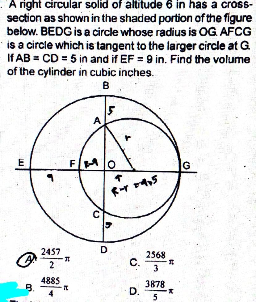 A right circular solid of altitude 6 in has a cross-
section as shown in the shaded portion of the figure
below. BEDG is a circle whose radius is OG. AFCG
is a circle which is tangent to the larger circle at G.
If AB = CD = 5 in and if EF = 9 in. Find the volume
of the cylinder in cubic inches.
B
E
A
B.
2457
2
-R
4885
4
F
T
5
D
↑
R- 24,5
C.
2568
3
BEZ
D.
3878
5
T
亢
G