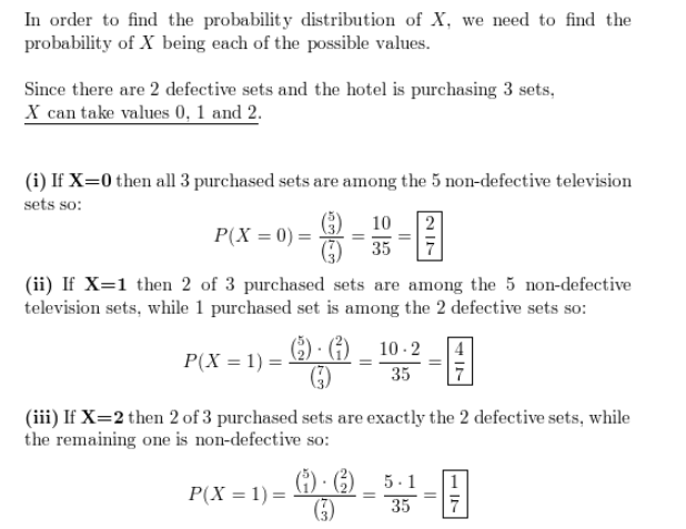 In order to find the probability distribution of X, we need to find the
probability of X being each of the possible values.
Since there are 2 defective sets and the hotel is purchasing 3 sets,
X can take values 0, 1 and 2.
(i) If X=0 then all 3 purchased sets are among the 5 non-defective television
sets so:
10
| 2
P(X = 0) =
35
(ii) If X=1 then 2 of 3 purchased sets are among the 5 non-defective
television sets, while 1 purchased set is among the 2 defective sets so:
() · G)
10 - 2
P(X = 1) :
35
(iii) If X=2 then 2 of 3 purchased sets are exactly the 2 defective sets, while
the remaining one is non-defective so:
(1) · () _ 5 . 1
P(X = 1) =
G)
35
