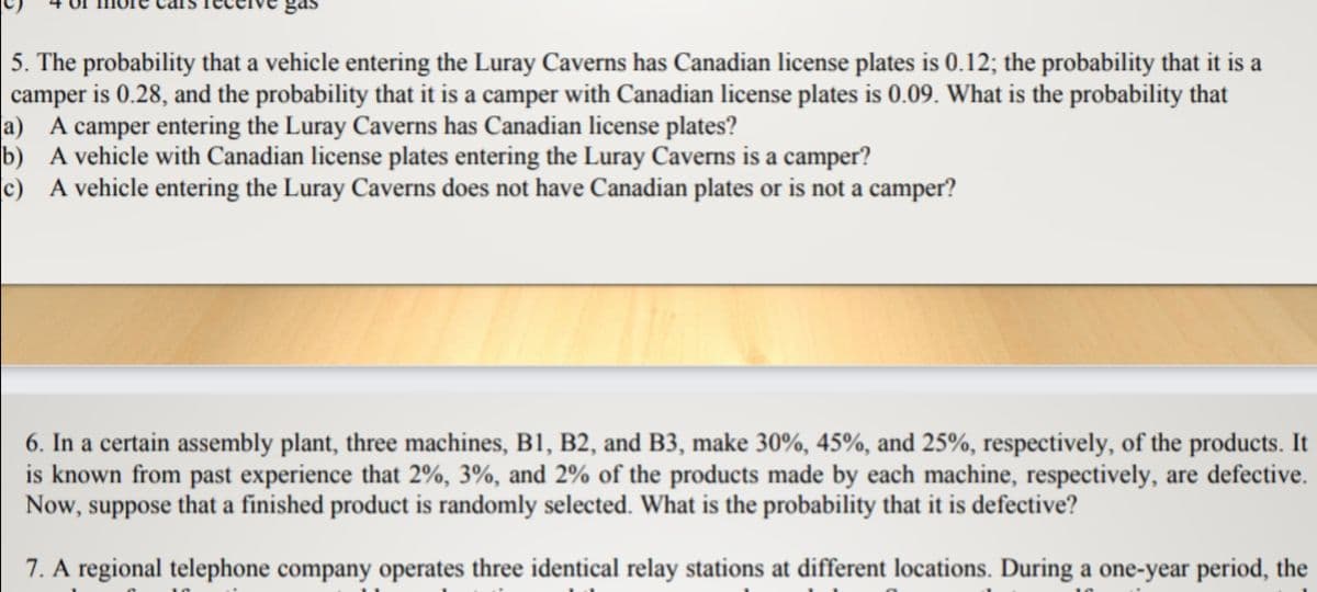 gas
5. The probability that a vehicle entering the Luray Caverns has Canadian license plates is 0.12; the probability that it is a
camper is 0.28, and the probability that it is a camper with Canadian license plates is 0.09. What is the probability that
a) A camper entering the Luray Caverns has Canadian license plates?
b) A vehicle with Canadian license plates entering the Luray Caverns is a camper?
c) A vehicle entering the Luray Caverns does not have Canadian plates or is not a camper?
6. In a certain assembly plant, three machines, B1, B2, and B3, make 30%, 45%, and 25%, respectively, of the products. It
is known from past experience that 2%, 3%, and 2% of the products made by each machine, respectively, are defective.
Now, suppose that a finished product is randomly selected. What is the probability that it is defective?
7. A regional telephone company operates three identical relay stations at different locations. During a one-year period, the
