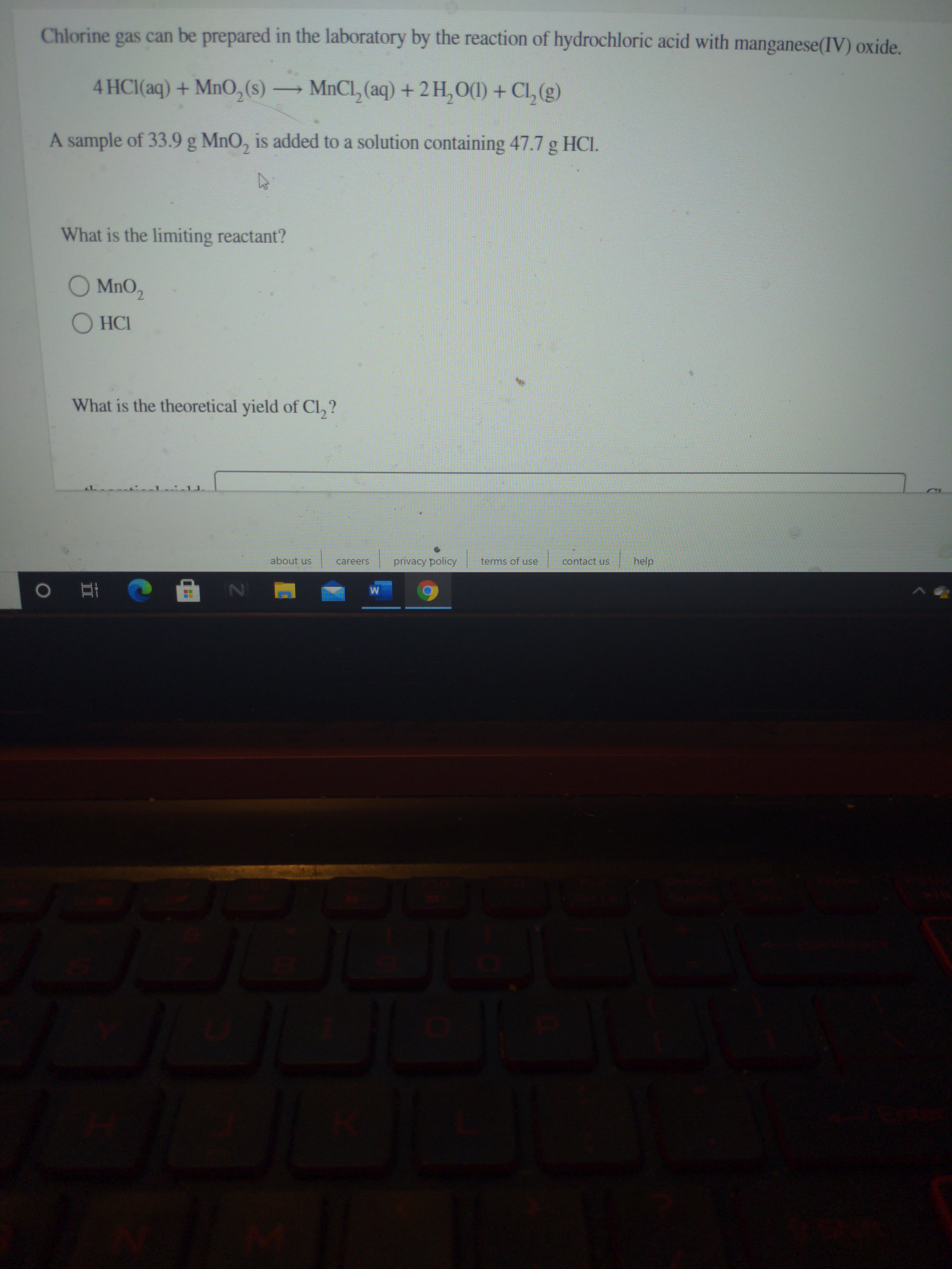 Chlorine gas can be prepared in the laboratory by the reaction of hydrochloric acid with manganese(IV) oxide.
4 HCI(aq) + MnO,(s) MnCl, (aq) + 2H,0(1) + Cl, (g)
A sample of 33.9 g MnO, is added to a solution containing 47.7 g HCI.
What is the limiting reactant?
O MnO,
O HCI
