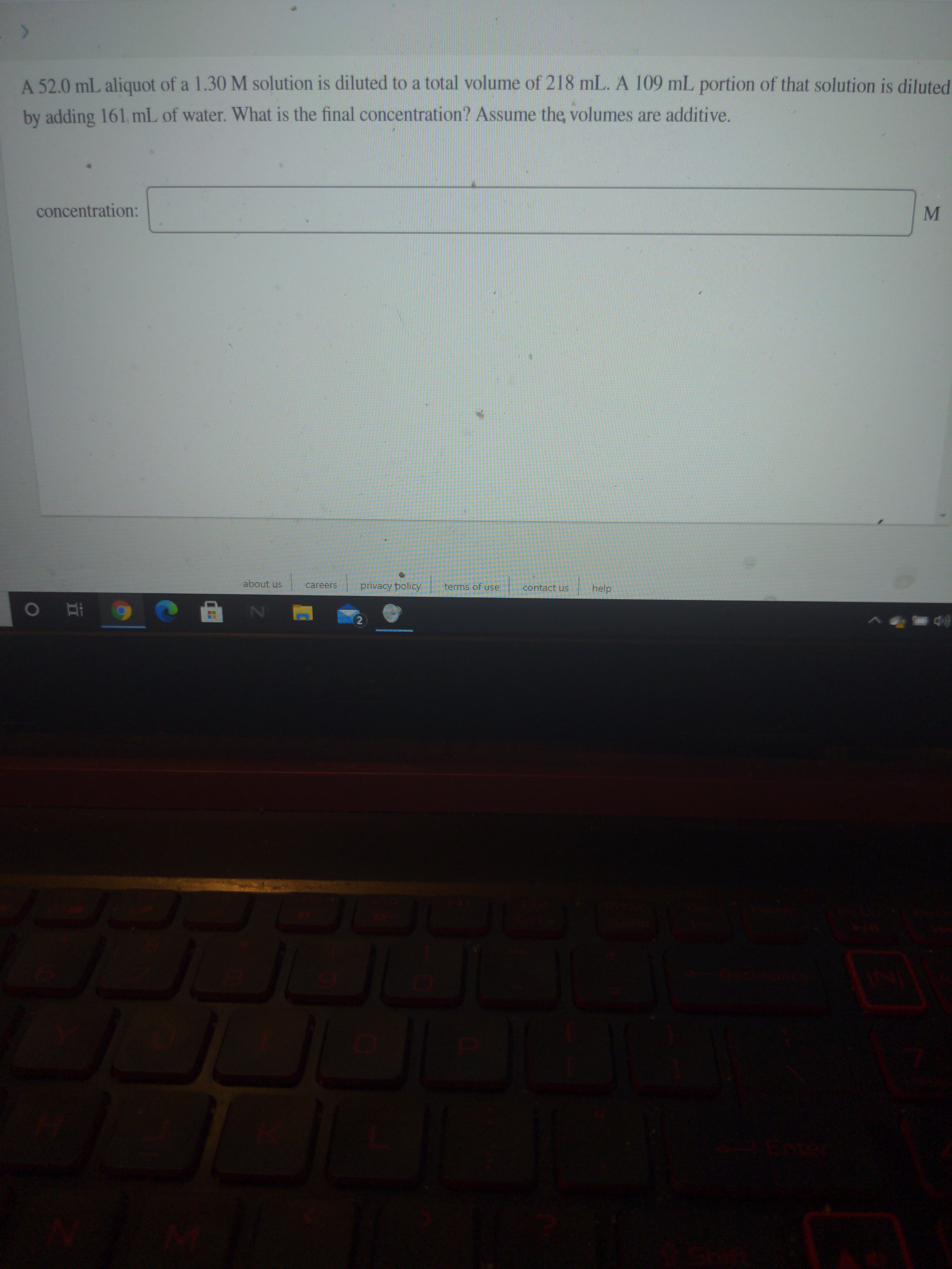 A 52.0 mL aliquot of a 1.30 M solution is diluted to a total volume of 218 mL. A 109 mL portion of that solution is diluted
by adding 161, mL of water. What is the final concentration? Assume the, volumes are additive.
concentration:
