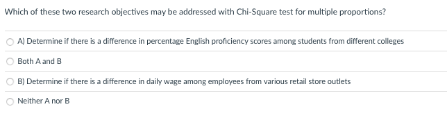 Which of these two research objectives may be addressed with Chi-Square test for multiple proportions?
A) Determine if there is a difference in percentage English proficiency scores among students from different colleges
Both A and B
B) Determine if there is a difference in daily wage among employees from various retail store outlets
Neither A nor B
