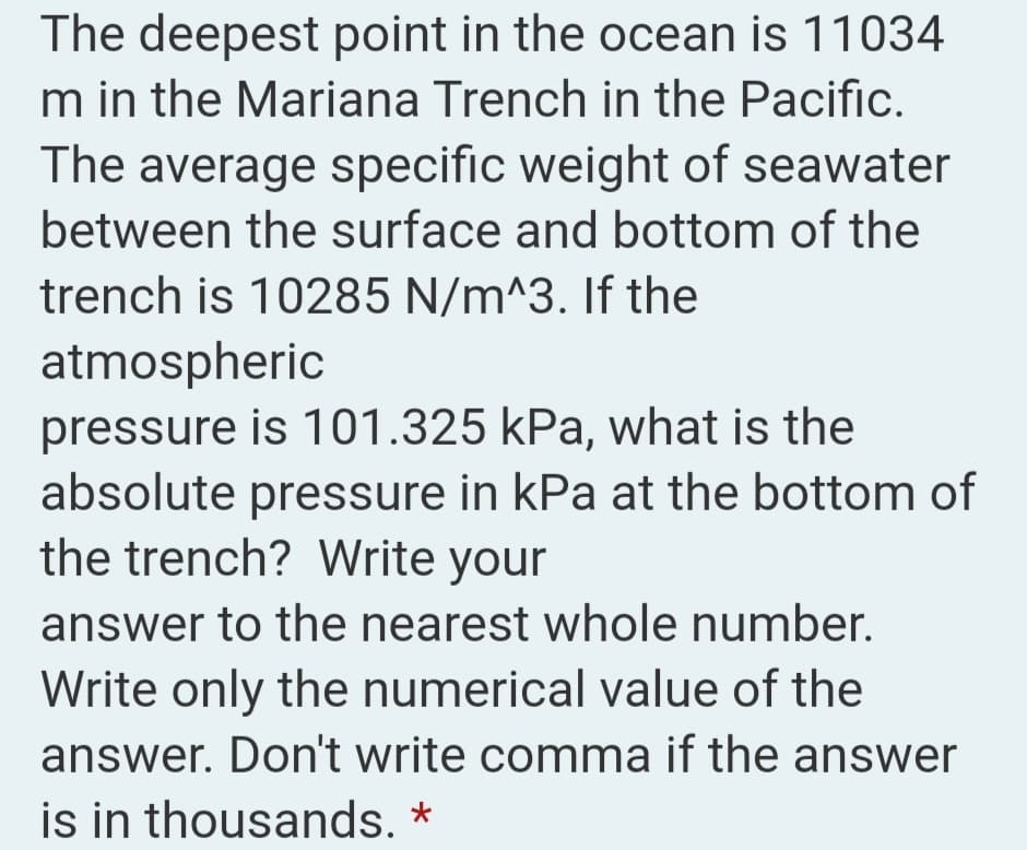 The deepest point in the ocean is 11034
m in the Mariana Trench in the Pacific.
The average specific weight of seawater
between the surface and bottom of the
trench is 10285 N/m^3. If the
atmospheric
pressure is 101.325 kPa, what is the
absolute pressure in kPa at the bottom of
the trench? Write your
answer to the nearest whole number.
Write only the numerical value of the
answer. Don't write comma if the answer
is in thousands. *
