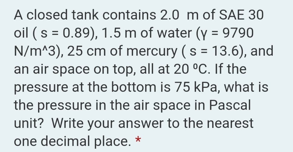 A closed tank contains 2.0 m of SAE 30
oil (s = 0.89), 1.5 m of water (y = 9790
N/m^3), 25 cm of mercury ( s = 13.6), and
an air space on top, all at 20 °C. If the
pressure at the bottom is 75 kPa, what is
the pressure in the air space in Pascal
unit? Write your answer to the nearest
%D
one decimal place. *
