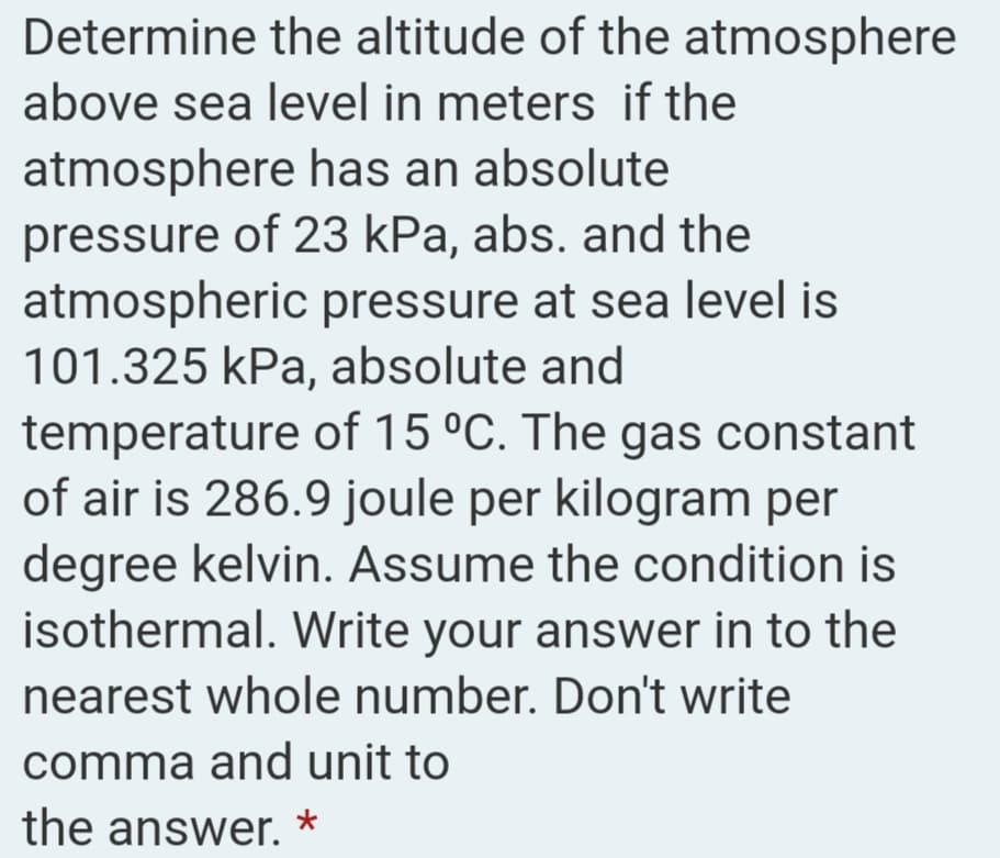 Determine the altitude of the atmosphere
above sea level in meters if the
atmosphere has an absolute
pressure of 23 kPa, abs. and the
atmospheric pressure at sea level is
101.325 kPa, absolute and
temperature of 15 °C. The gas constant
of air is 286.9 joule per kilogram per
degree kelvin. Assume the condition is
isothermal. Write your answer in to the
nearest whole number. Don't write
comma and unit to
the answer. *
