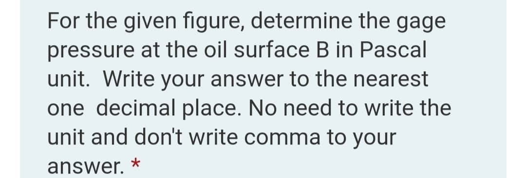 For the given figure, determine the gage
pressure at the oil surface B in Pascal
unit. Write your answer to the nearest
one decimal place. No need to write the
unit and don't write comma to your
answer. *
