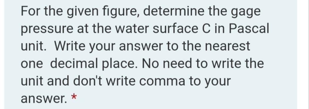 For the given figure, determine the gage
pressure at the water surface C in Pascal
unit. Write your answer to the nearest
one decimal place. No need to write the
unit and don't write comma to your
answer.
