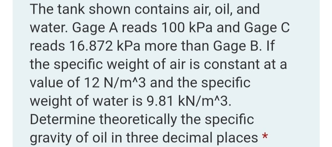 The tank shown contains air, oil, and
water. Gage A reads 100 kPa and Gage C
reads 16.872 kPa more than Gage B. If
the specific weight of air is constant at a
value of 12 N/m^3 and the specific
weight of water is 9.81 kN/m^3.
Determine theoretically the specific
gravity of oil in three decimal places *
