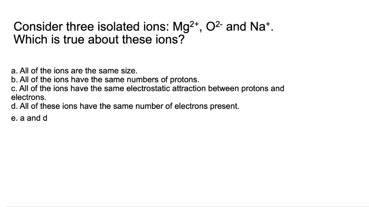 Consider three isolated ions: Mg2+, O²- and Nat.
Which is true about these ions?
a. All of the ions are the same size.
b. All of the ions have the same numbers of protons.
c. All of the ions have the same electrostatic attraction between protons and
electrons.
d. All of these ions have the same number of electrons present.
e. a and d