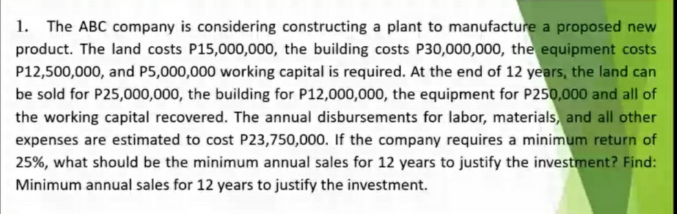 1. The ABC company is considering constructing a plant to manufacture a proposed new
product. The land costs P15,000,000, the building costs P30,000,000, the equipment costs
P12,500,000, and P5,000,000 working capital is required. At the end of 12 years, the land can
be sold for P25,000,000, the building for P12,000,000, the equipment for P250,000 and all of
the working capital recovered. The annual disbursements for labor, materials, and all other
expenses are estimated to cost P23,750,000. If the company requires a minimum return of
25%, what should be the minimum annual sales for 12 years to justify the investment? Find:
Minimum annual sales for 12 years to justify the investment.
