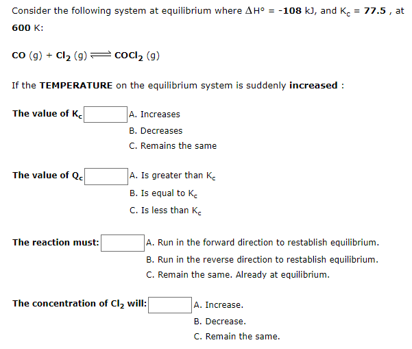 Consider the following system at equilibrium where AH° = -108 kJ, and K. = 77.5 , at
600 K:
co (g) + Cl2 (g) cocl2 (g)
If the TEMPERATURE on the equilibrium system is suddenly increased :
The value of K
A. Increases
B. Decreases
C. Remains the same
The value of Qc
A. Is greater than K.
B. Is equal to K.
C. Is less than K.
The reaction must:
A. Run in the forward direction to restablish equilibrium.
B. Run in the reverse direction to restablish equilibrium.
C. Remain the same. Already at equilibrium.
The concentration of Cl, will:
A. Increase.
B. Decrease.
C. Remain the same.
