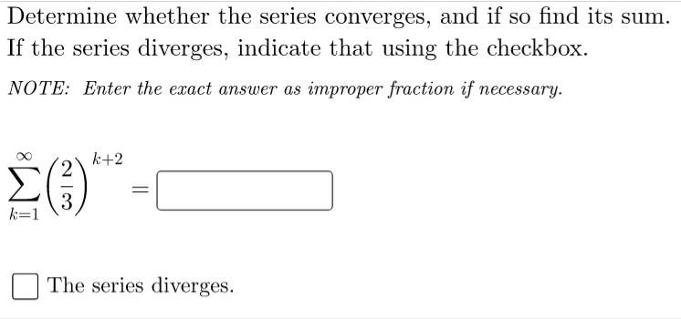 Determine whether the series converges, and if so find its sum.
If the series diverges, indicate that using the checkbox.
NOTE: Enter the exact answer as improper fraction if necessary.
k+2
k=1
The series diverges.
||
