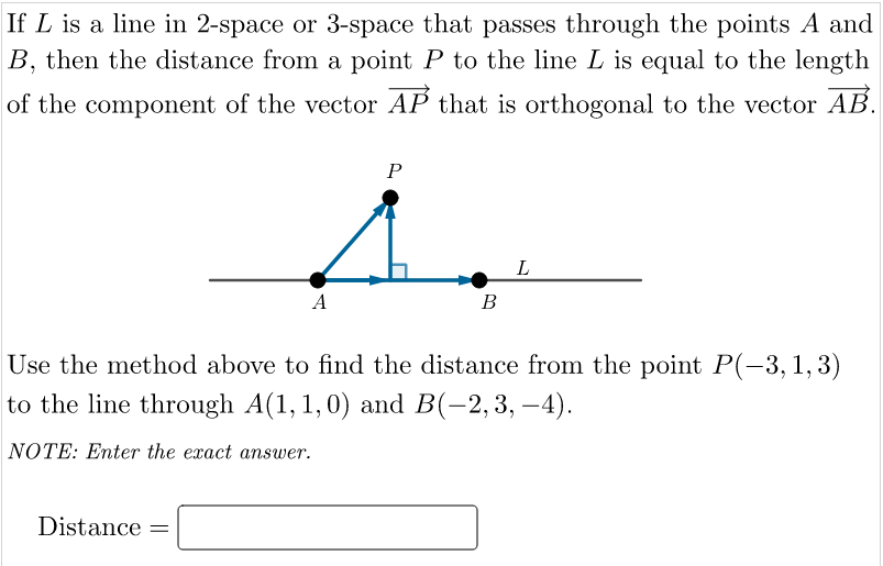 If L is a line in 2-space or 3-space that passes through the points A and
B, then the distance from a point P to the line L is equal to the length
of the component of the vector AP that is orthogonal to the vector AB.
P
L
A
В
Use the method above to find the distance from the point P(-3, 1, 3)
to the line through A(1, 1,0) and B(-2,3, –4).
NOTE: Enter the exact answer.
Distance =
