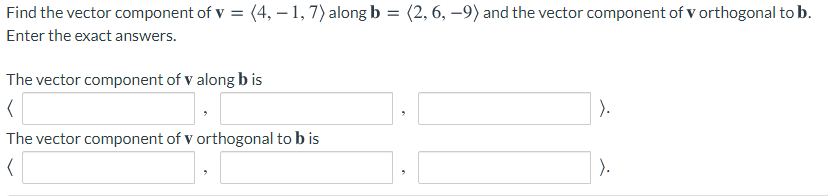 Find the vector component of v = (4, – 1, 7) along b = (2, 6, –9) and the vector component of v orthogonal to b.
Enter the exact answers.
The vector component of V along b is
).
The vector component of v orthogonal to b is
).
